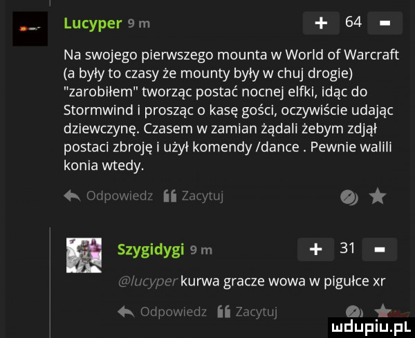 lucyper m    na swojego pierwszego mounta w wored of warcraft a byly to czasy że mounty bylyw chuj drogie zarobilem tworząc postać nocnej elfki idąc do stormwind i prosząc o kasę gości oczywiście udając dziewczynę czasem w zamian żądali żebym zdjal postaci zbroję i użal komendy ldance. pewnie walili konia wtedy. itw air ﬂ szygidygi   rn    ł w kurwa gracze wowa w pigułce xr w ii r a mduplu pl