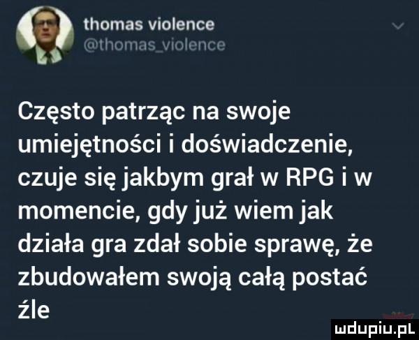 a thomas violence   j często patrząc na swoje umiejętności i doświadczenie czuje się jakbym grał w rpg i w momencie gdy już wiem jak działa gra zdał sobie sprawę że zbudowałem swoją całą postać źle