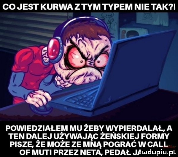 co jest kurwa z tym typem nie tak powiedziałem mu żeby wypierdalal a ten dalej ubywając zenskiej formy pisze że może ze mną pograć wcall of muki przez neta pedal i udupiaj pl