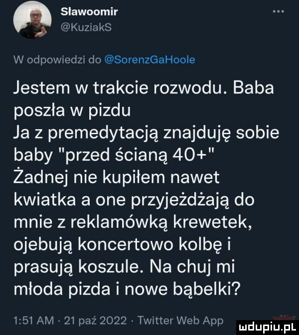 slawoomir kuziaks w odpowiedzi do sorenzgahoole jestem w trakcie rozwodu. baba poszła w pizdu ja z premedytacją znajduję sobie baby przed ścianą    żadnej nie kupiłem nawet kwiatka a one przyjeżdżają do mnie z reklamówką krewetek ojebują koncertowo kolbę i prasują koszule. na chuj mi młoda pizda i nowe bąbelki      am    paź      timer web aap ludupiu f