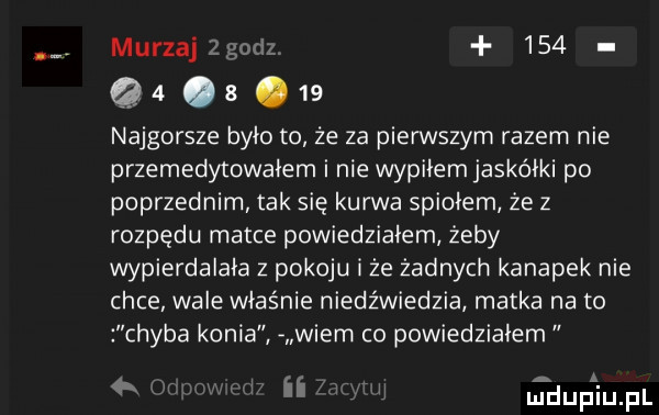 murzaj     q  a    najgorsze było to że za pierwszym razem nie przemedytowałem i nie wypiłemjaskóiki po poprzednim tak się kurwa spiciem że z rozpędu matce powiedziałem żeby wypierdalała z pokoju i że żadnych kanapek nie chce wale właśnie niedźwiedzia matka na to chyba konia f wiem co powiedziałem h jduﬁiupl