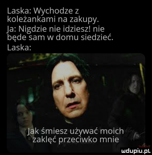 laska wychodze z koleżankami na zakupy. ja nigdzie nie idziesz nie będe sam w domu siedzieć. laska   jak smiesz ubywać moich zaklęć przeciwko mnie