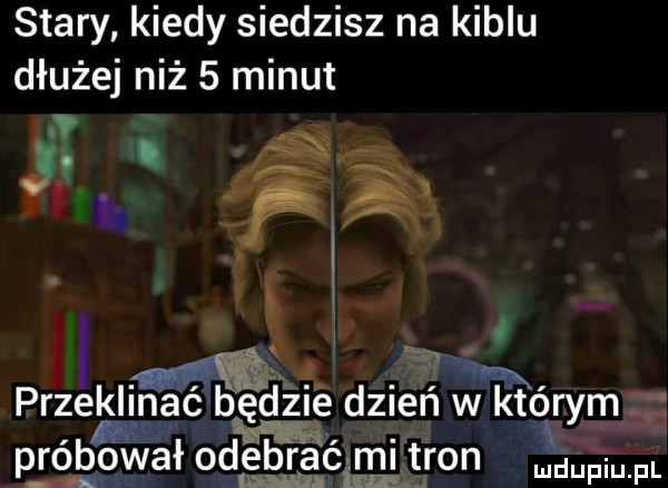 stary kiedy siedzisz na kiblu dłużej niż   minut j fca gig   przeklihmaz gdzie dzień w którym m próbował odebrać mi tron pmfl    ou rm