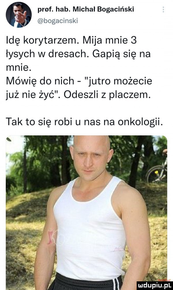 paf. hub. michal bogaciński bogacinski idę korytarzem. mija mnie   łysych w dresach. gapią się na mnie. mówię do nich jutro możecie już nie żyć. odeszli z placzem. tak to się robi u nas na onkologii