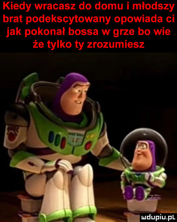 kiedy wracasz do domu i młodszy brat podekscytowany opowiada ci jak pokonał bossa w grze bo wie że tylko ty zrozumiesz f x