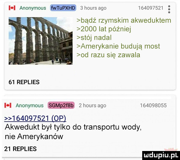 h anonymous m ahoursago         w bądz rzymskim akweduktem      lat później  th nadal amerykanie budują most od razu się zawala    replies h anonymous  hoursago                     opl akwedukt był tylko do transportu wody nie amerykanów    replies