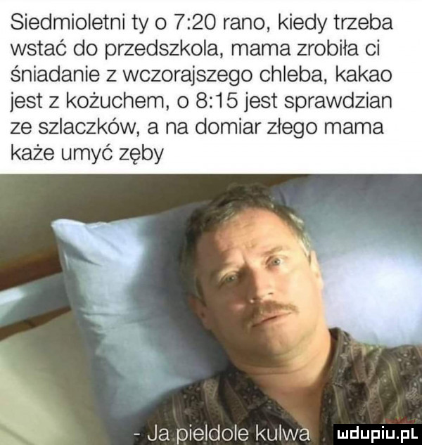 siedmioletni ty o      rano kiedy trzeba wstać do przedszkola mama zrobiła ci śniadanie z wczorajszego chleba kakao jest z kożuchem o      jest sprawdzian ze szlaczków a na domiar złego mama każe umyć zęby ja pierdole kurwa udupiu p