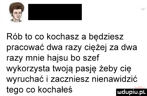 q rób to co kochasz a będziesz pracować dwa razy ciężej za dwa razy mnie hajsu bo szef wykorzysta twoją pasję żeby cię wyruchać i zaczniesz nienawidzić tego co kochałeś