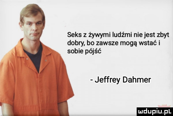 seks z żywymi ludźmi nie jest zbyt dobry bo zawsze mogą wstać i sobie pójść jeffrey dahmer ludu iu. l