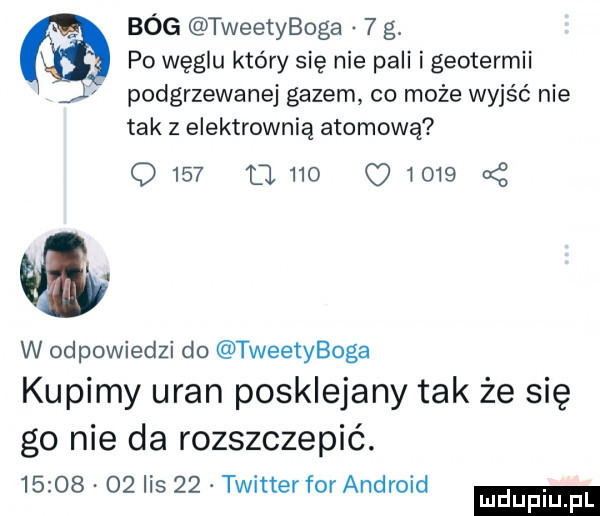 bóg tweetyboga   g.   po węglu który się nie pali i geotermii podgrzewane gazem co może wyjść nie tak z elektrownią atomową      o.     q wo   cę w odpowiedzi do tweetyboga kupimy uran posklejany tak że się go nie da rozszczepié.          lis    twitter forandroid