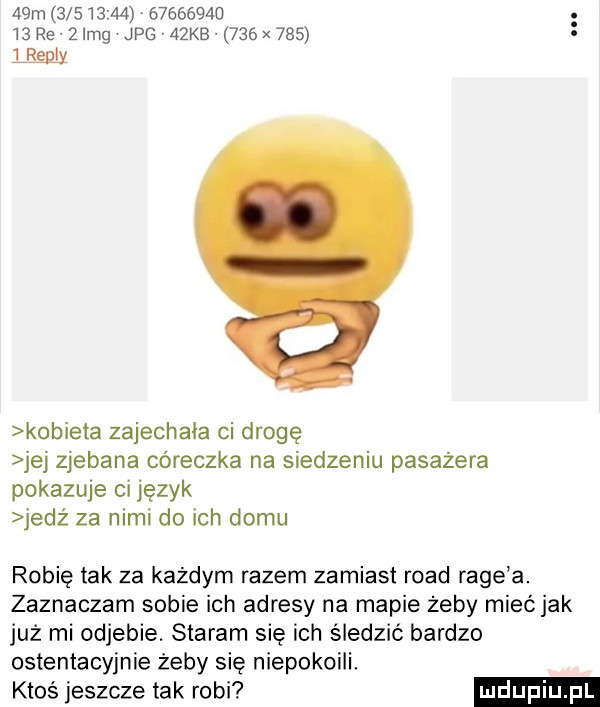 a m                      re   idg jpg v   kb     x         va kobieta zajechała ci drogę jej zjebana córeczka na siedzeniu pasażera pokazuje ci język jedź za nimi do ich domu robię tak za każdym razem zamiast ruad rage a. zaznaczam sobie ich adresy na mapie żeby mieć jak już mi odjebie. staram się ich śledzić bardzo ostentacyjnie żeby się niepokoili ktos jeszcze tak robi