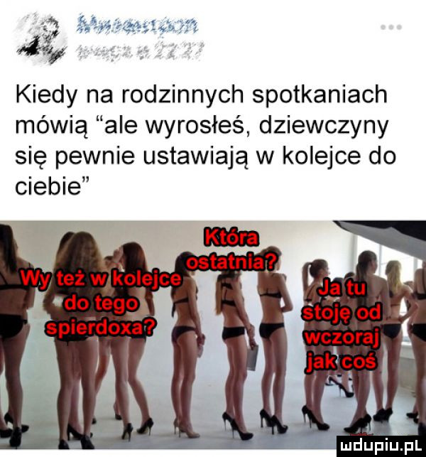 kiedy na rodzinnych spotkaniach mówią ale wyrosłeś dziewczyny się pewnie ustawiają w kolejce do ciebie