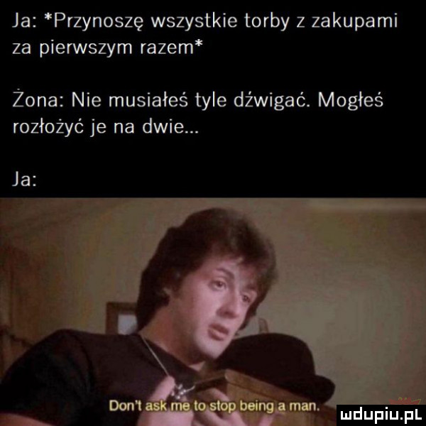 ja przynoszę wszystkie torby z zakupami za pierwszym razem żona nie musiałeś tyle dźwigać. mogłeś rozłożyć je na dwie. ja ludupiupl