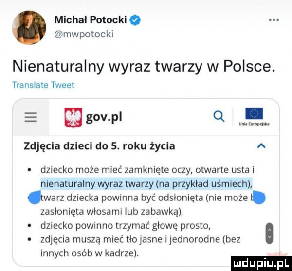 michal potocki mwpotocki nienaturalny wyraz twarzy w polsce. translate tweet gowl q. zdjęcia dzlecl do  . roku życia a dziecko może mieć zamknięte oczy otwarte usta nienaturalny wyraz twarzy na przykład uśmiech warz dziecka powinna być odsłomęta nie moze. zasłonięta wlosami ub zabawką o dziecko powinno trzymać głowę prosto zdjęcia muszą mieć tlojasne i jednorodne bez nnych osób w kadrze