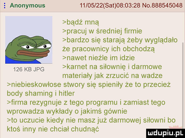 e anonymous hms               no           bądź mną pracuj w średniej firmie bardzo się starają żeby wyglądało że pracownicy ich obchodzą nawet nieźle im idzie     kb jp karnet na siłownię i darmowe materiały jak zrzucić na wadze niebieskowłose stwory się spieniły że to przecież body shading i hitler firma rezygnuje złego programu i zamiast tego wprowadza wykłady o jakimś gównie to uczucie kiedy nie maszjuż darmowej siłowni bo ktos inny nie chciał chudnąć