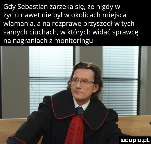 gdy sebastian zarzeka się że nigdyw życiu nawet nie byłw okolicach miejsca włamania a na rozprawę przyszedł w tych samych ciuchach w których widać sprawcę na nagraniach z monitoringu
