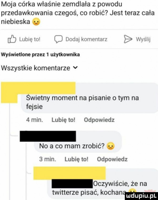 moja córka właśnie zemdlała z powodu przedawkowania czegoś co robić jest teraz cała niebieska. b lubię w d dodaj kominiarz wyślij wyświetlone przez   użytkownika wszystkie komentarze v wierny moment na pisanie obym na fejsie   min lubię to odpowiedz no a co mam zrobić.  min. lunięto odpowiedz lewis cie że na twitterze pisać kocham