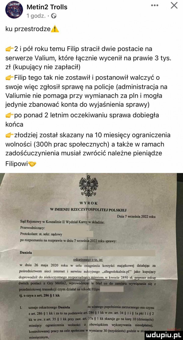 ó medin  trolls x l godz. ku przestrodze   i pół roku temu filip stracił dwie postacie na serwerze valium które łącznie wycenił na prawie   tys. zł kupujący nie zapłacił filip tego tak nie zostawił i postanowił walczyć o swoje więc zgłosił sprawę na policje administracja na valiumie nie pomaga przy wymianach za pln i mogła jedynie zbanować konta do wyjaśnienia sprawy po ponad   letnim oczekiwaniu sprawa dobiegła końca złodziej został skazany na    miesięcy ograniczenia wolności    h prac społecznych atakże w ramach zadośćuczynienia musiał zwrócić należne pieniądze filipowi v mew imuwww wima me