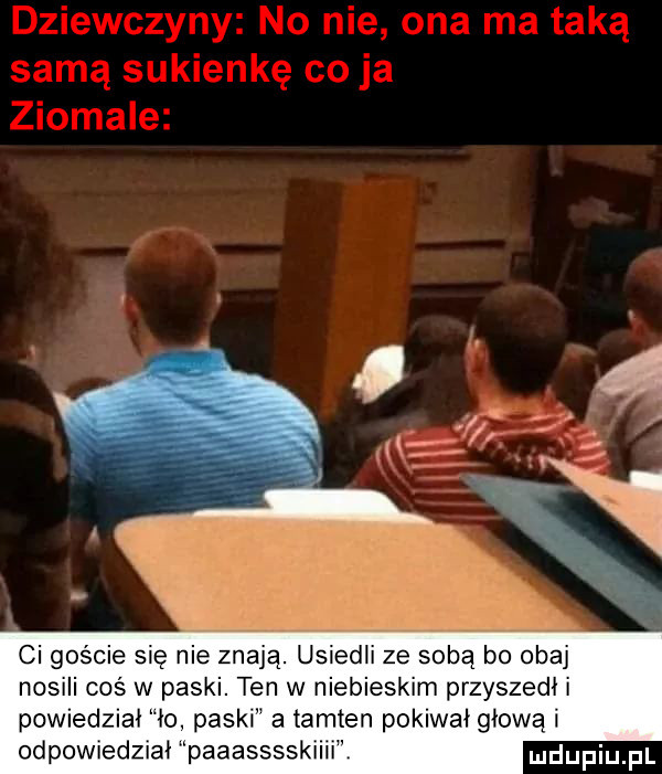 ci goście się nie znają. usiedli ze sobą bo obaj nosili cos w paski. ten w niebieskim przyszedł i powiedział io paski a tamten pokiwał głową i odpowiedziai paaasssskiiii