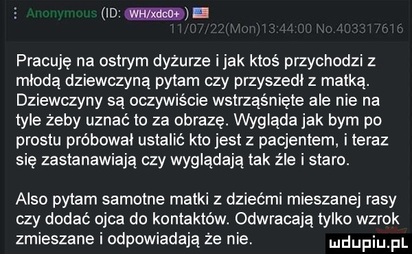 mm. pracuję na ostrym dyżurze imak ktoś przychodzi z młodą dziewczyną pytam czy przyszedł z matką. dziewczyny są oczywiście wstrząśnięte ale nie na tyle żeby uznać to za obrazę. wygląda jak bym po prestu próbował ustalić kto jest z pacjentem i teraz się zastanawiają czy wyglądają tak źle i stare. anso pytam samotne matki z dziećmi mieszanej rasy czy dodać ojca do kontaktów. odwracają tylko wzrok zmieszane i odpowiadają że nie