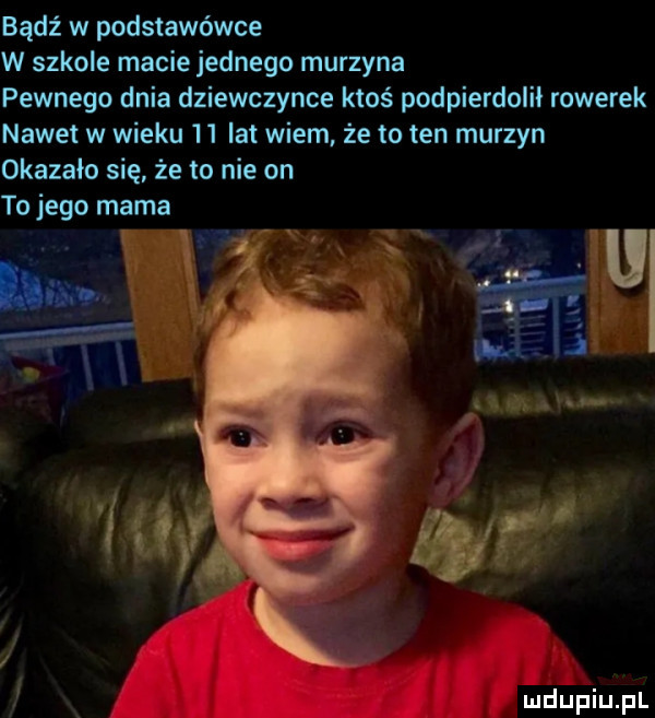 bądź w podstawówce w szkole macie jednego murzyna pewnego dnia dziewczynce ktoś podpierdolił rowerek nawet w wieku    lat wiem że to ten murzyn okazało się że to nie on to jego mama