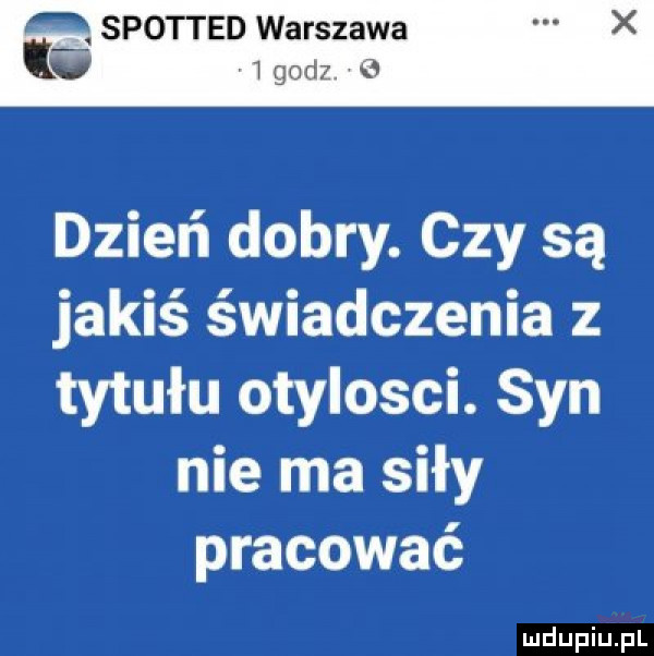 spotted warszawa   godz. dzień dobry. czy są jakiś świadczenia z tytułu otylosci. syn nie ma siły pracować