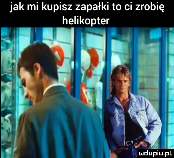 jak mi kupisz zapałki to ci zrobię helikopter