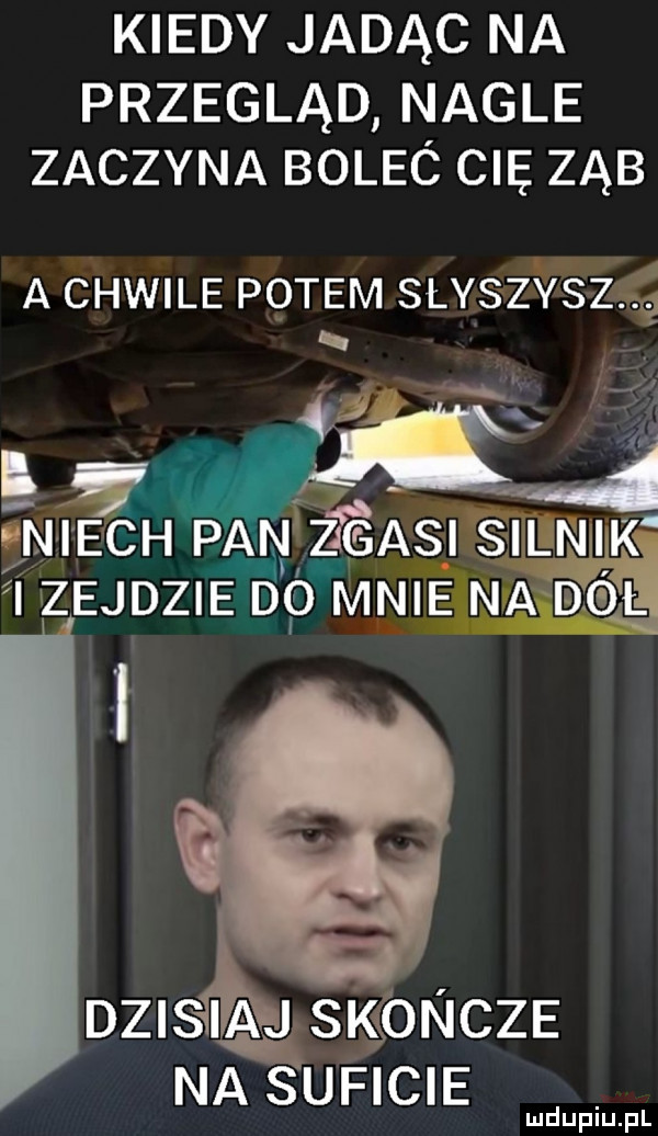 kiedy jadąc na przegląd nagle zaczyna bolec cię ząb a chwile potem slyszysz i ex   niech pan z asi silnik i izejdzie dó mnie na dóiei dlefliiakgn ęl skoncze na s uficie