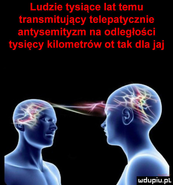 ludzie tysiące lat temu transmitujący telepatycznie antysemityzm na odległości tysięcy kilometrów ot tak dla jaj mdupiupl