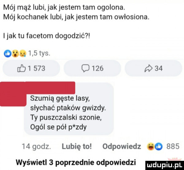 mój mąż iubi jakjestem tam ogolona. mój kochanek lubi jak jestem tam owłosiona i jak tu facetom dogodzić o.     tys.          o       . szumią gęste lasy słychać ptaków gwizdy. ty puszczalski scenie ogól se pół p zły    godz. lubię to odpowiedz o     wyświetl   poprzednie odpowiedzi