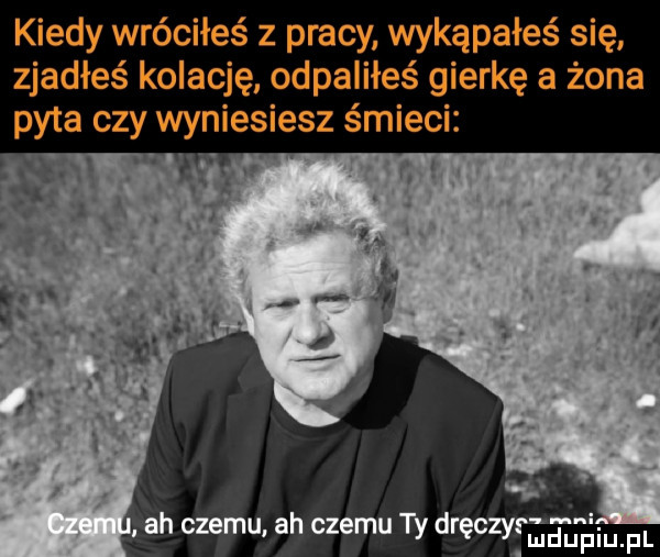 kiedy wróciłeś z pracy wykąpałes się zjadłeś koiacj ę odpaliłeś gierkę a żona ah czemu ah czemu ty dręczy eł eiufl