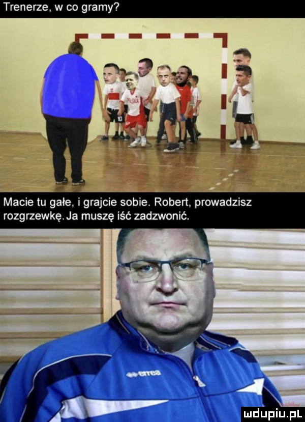 trenerze w co gramy macie tu gace igrajcie sobie robert. prowadzisz rozgrzewkę. ja muszę iść zadzwonić. mdﬁpiupl