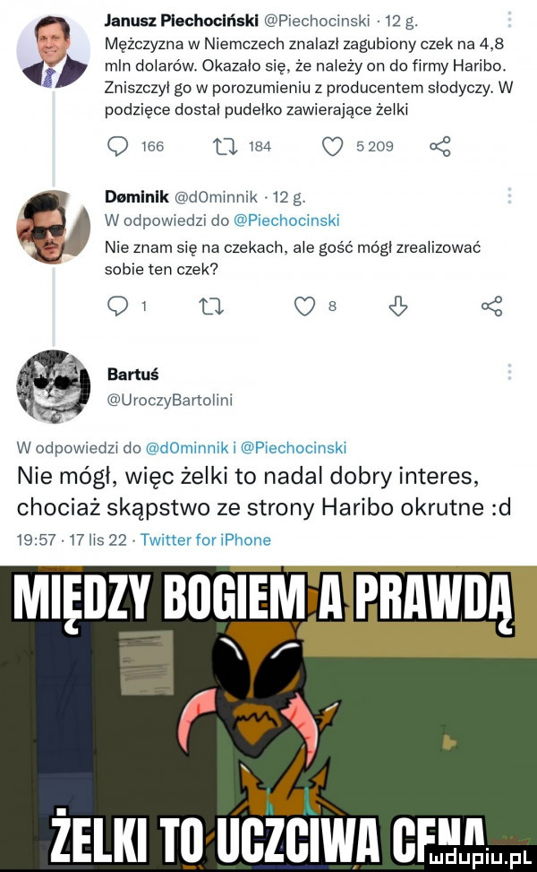 janusz piechociński piechucinski    g. mężczyzna w niemczech znalami zagubiony czek na     mln miarów okazało się że najeży on do firmy haribo zniszczyi go w porozumieniu z producentem slodyczy w podzięce dostoi pudełko zawierające żbiki q     t          damlnlk dominik    g w odpowiedzi do piechocmski. nie znam się na czekach. abe gość módl zreaiizowaó sobie ten czek oi r us bartuś uroczybarmlini w odpowiedzi do dominnik i piechocinski nie mógł więc żelki to nadal dobry interes chociaż skąpstwo ze strony haribo okrutne d         lis    vaitler for iphone żelki t  iigzciwa ge