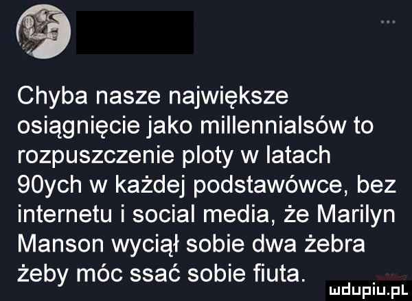 chyba nasze największe osiągnięcie jako millennialsów to rozpuszczenie ploty w latach   ych w każdej podstawówce bez internetu i socjal media że marilyn manson wyciął sobie dwa żebra żeby móc ssać sobie fiuta. mduplu pl