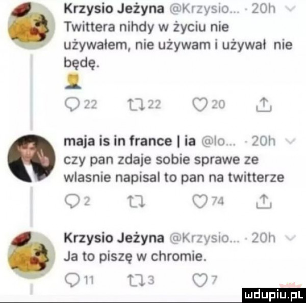krzysio jeżyna szysuo   h twittera nigdy w życiu nie używałem nie używam i używa nie będę. z u o   maja is in france ia io.   h czy pan zdaje sobie sprawe ze wlasnie napisal to pan na twitterze o u ll krzysio jeżyna krzysio.   h ja to piszę w chromie. on