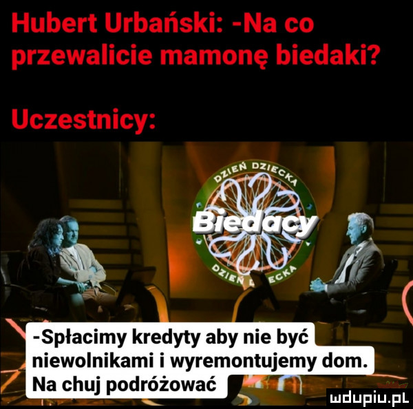 hubert urbański na co przewalicie mamonę biedaki uczestnicy spłacimy kredyty aby nie być niewolnikami i wyremontujemy dom.   na chuj podróżować. uidupiupl