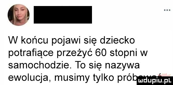 w końcu pojawi się dziecko potrafiące przeżyć    stopni w samochodzie. to się nazywa ewolucja musimy tylko wołam