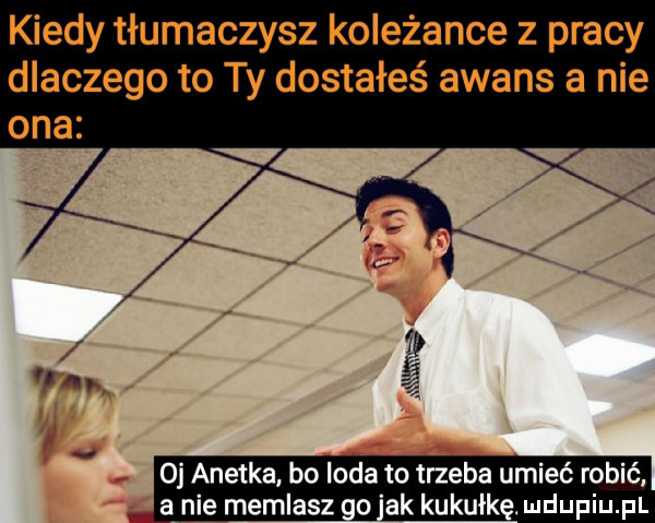 kiedy tłumaczysz koleżance z pracy dlaczego to ty dostałeś awans a nie oj anetka. bo irda to trzeba umieć robić a nie memlasz no ak kukułkę