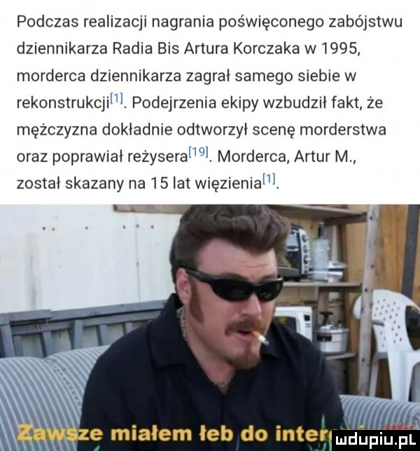 podczas realizacji nagrania poświęconego zabójstwu dziennikarza radia bis artura korczaka w      morderca dziennikarza zagrał samego siebie w rekonstrukcji. podejrzenie ekipy wzbudził fakt że mężczyzna dokładnie odtworzył scenę morderstwa oraz poprawiał rezyseral ql. morderca artur m został skazany na    lat więzieniem. mn e miałem łeb do intenmdapium