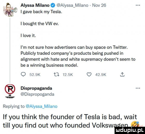alyssa malano aiyssaimhano niv    lgave beck my tesla. i bought tee vw ev. i live it. i m not sure hiw advertisers cen boy srace on twitter. publicly traded company s products being pushed in alignment with hate and white suprematy doesn t snem to be a winning business model. o    k    i  k      k dispropaganda. dispropoganda repiying m aiysssmiiano if y-u think tee founder of tesla is bad walt tall y-u fond out who founded volksw mdupiu pl