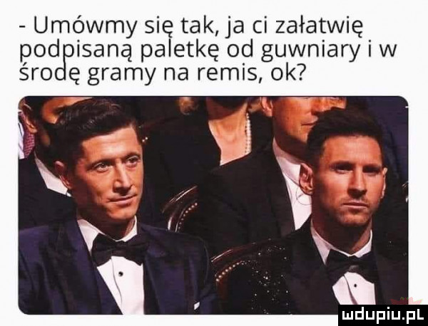 umówmy się tak ja ci załatwię pod imaną paletkę od gówniary i w śmo ę gramy na remis ok