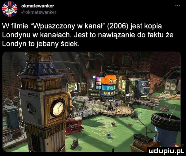 oćm uwnnkgr km wulkan x au j w ﬁlmie wpuszczony w kanał      jest kopia londynu w kanałach. jest to nawiązanie do faktu że londyn to jebany ściek. i