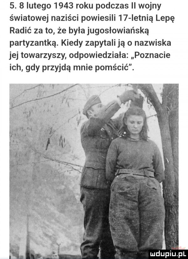 lutego      roku podczas ii wojny światowej naziści powiesili    ietnią lipę ranić za to że była jugosłowiańską partyzantką. kiedy zapytali ją o nazwiska jej towarzyszy odpowiedziała poznacie ich gdy przyjdą mnie pomścić