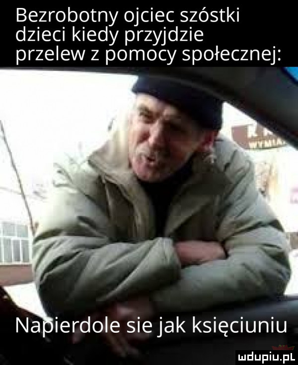 bezrobotny ojciec szóstki dzieci kiedy przyjdzie przelew z pomocy społecznej   na ierdole siejak księciuniu