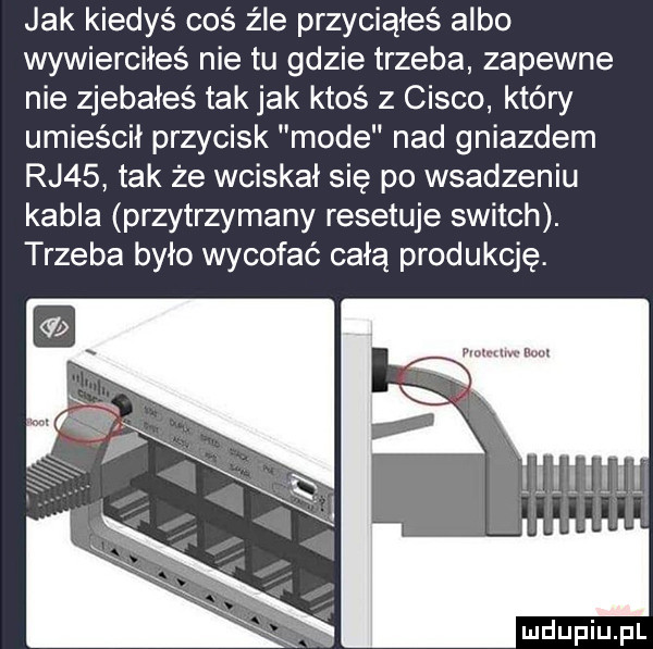 jak kiedyś coś źle przyciąłeś albo wywierciłeś nie tu gdzie trzeba zapewne nie zjebałeś tak jak ktoś z cisco który umieścił przycisk mode nad gniazdem rj   tak ze wciskał się po wsadzeniu kabla przytrzymany resetuje switch. trzeba było wycofać całą produkcję