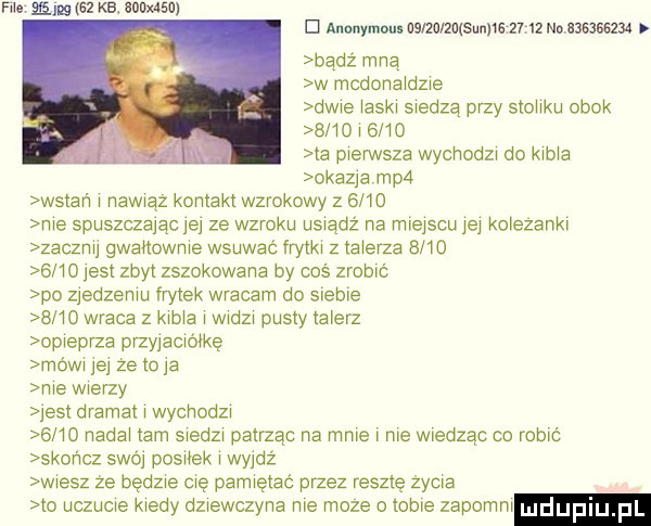 ma emme kb. iowan d anonyme uda zasuwa       no           badż mną w mcdona dzxe dwie a6w scedzą przy stocku obok      w      la mem sza wychodza do kama okazja mpa wstań nawwąz kontakt wzrokowy        me spuszczając     ze wzroku uswądż na miejscu jej kolezankr zaczrw gwanowme wsuwać frytka z talerza           est zbyt zszokowana by coś zrobić po zjedzemu frytek wracam do siebie      wraca z kama wadza pusty talerz opieprza przyjacwę móww je ze to ja me wierzy jest dramat wychodz  mo nadał am swedzx patrząc na mme me wiedząc co robić skończ  wa postek wyjdź wiesz ze będzie cię pamiętać przez resztę życia to uczucie kiedy dziewczyna me moze o cme zapomm dualu