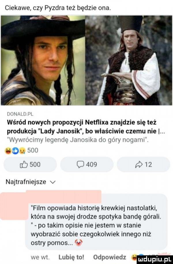 ciekawe czy puzdra też będzie ona. w ww wśród nowych propozycji nemixa znajdzie się też produkcja lady janosik bo właściwie czemu nie. wywrommy legendę janomka do gory nogami go sio      c     q   najtrafniejsze v film opowiada historię krewkiej nastolatki która na swojej drodze spotyka bandę górali. po takim opisie nie jestem w stanie wyobrazić sobie czegokolwiek innego niż ostry pornos. welt lunięto odpowiedz ii