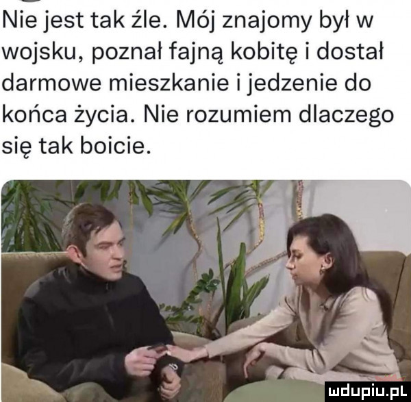 nie jest tak źle. mój znajomy był w wojsku poznał fajną kobitę i dostał darmowe mieszkanie i jedzenie do końca życia. nie rozumiem dlaczego się tak boicie