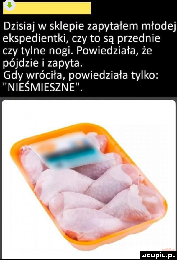 dzisiaj w sklepie zapytałem młodej ekspedientki czy to są przednie czy tylne nogi. powiedziała że pójdzie i zapyta. gdy yvróciła powiedziała tylko niesmieszne