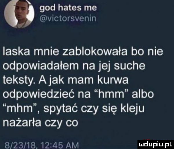 gad hades me ńctorsvenin laska mnie zablokowała bo nie odpowiadałem na jej suche teksty. abak mam kurwa odpowiedzieć na hmm albo mhm spytać czy się kleju nażarła czy co               am mjupiupl